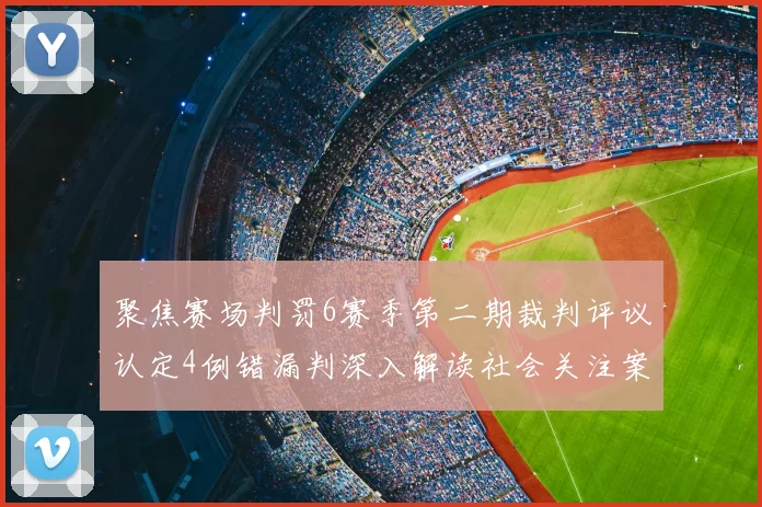 聚焦赛场判罚6赛季第二期裁判评议认定4例错漏判深入解读社会关注案例